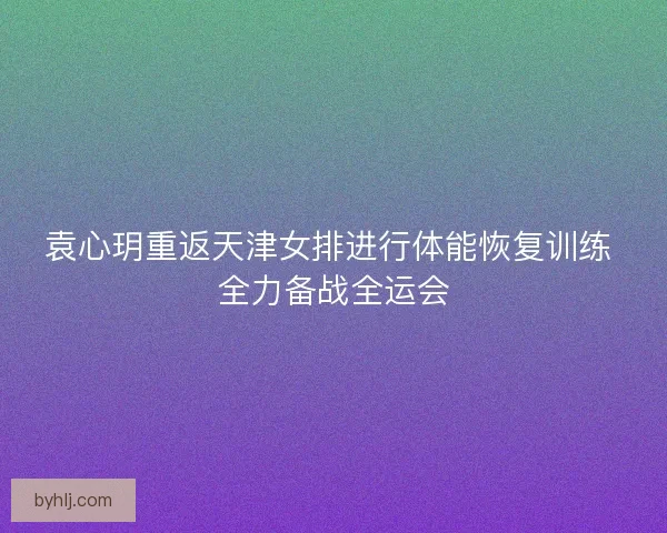袁心玥重返天津女排进行体能恢复训练 全力备战全运会