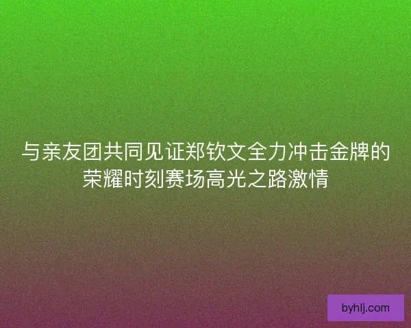 与亲友团共同见证郑钦文全力冲击金牌的荣耀时刻赛场高光之路激情