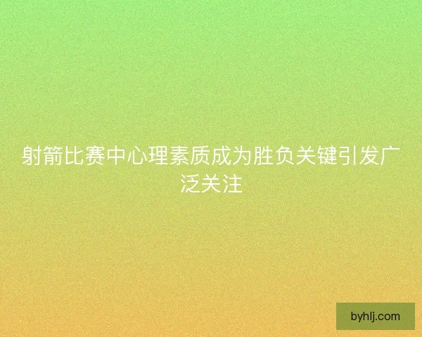 射箭比赛中心理素质成为胜负关键引发广泛关注