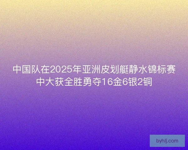 中国队在2025年亚洲皮划艇静水锦标赛中大获全胜勇夺16金6银2铜