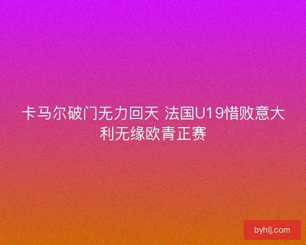 卡马尔破门无力回天 法国U19惜败意大利无缘欧青正赛