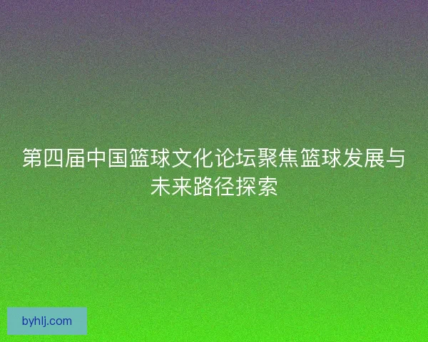第四届中国篮球文化论坛聚焦篮球发展与未来路径探索