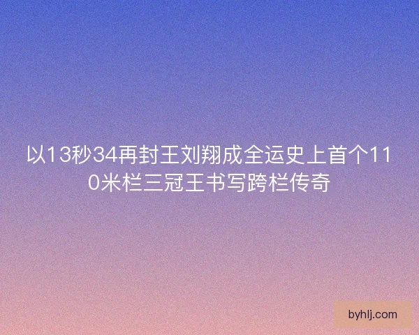 以13秒34再封王刘翔成全运史上首个110米栏三冠王书写跨栏传奇